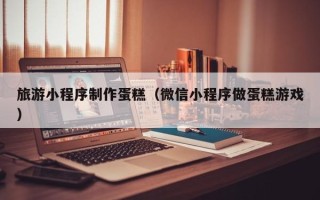 保山旅游小程序制作蛋糕（微信小程序做蛋糕游戏）